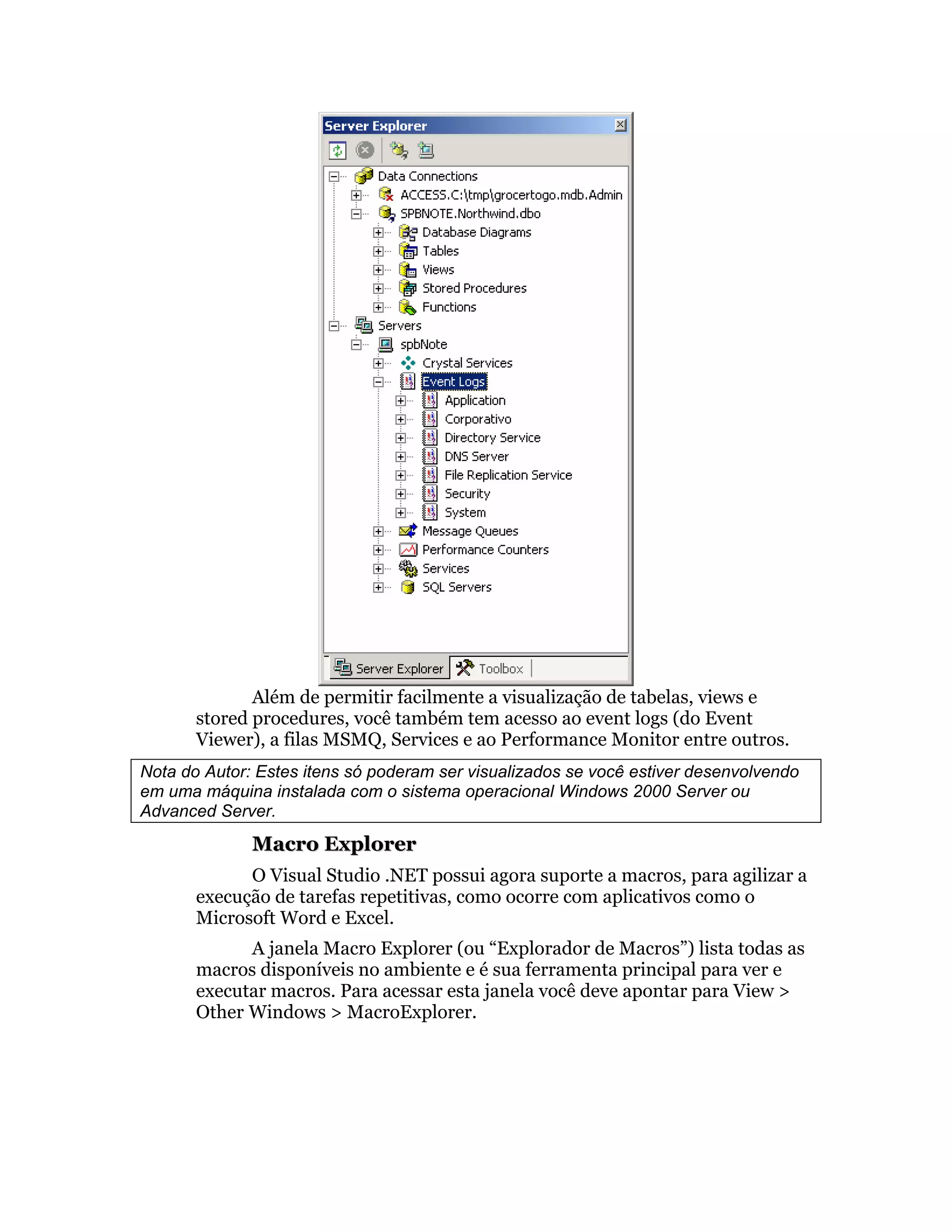 Além de permitir facilmente a visualização de tabelas, views e
       stored procedures, você também tem acesso ao event logs (do Event
       Viewer), a filas MSMQ, Services e ao Performance Monitor entre outros.
Nota do Autor: Estes itens só poderam ser visualizados se você estiver desenvolvendo
em uma máquina instalada com o sistema operacional Windows 2000 Server ou
Advanced Server.
              Macro Explorer
             O Visual Studio .NET possui agora suporte a macros, para agilizar a
       execução de tarefas repetitivas, como ocorre com aplicativos como o
       Microsoft Word e Excel.
             A janela Macro Explorer (ou “Explorador de Macros”) lista todas as
       macros disponíveis no ambiente e é sua ferramenta principal para ver e
       executar macros. Para acessar esta janela você deve apontar para View >
       Other Windows > MacroExplorer.
 