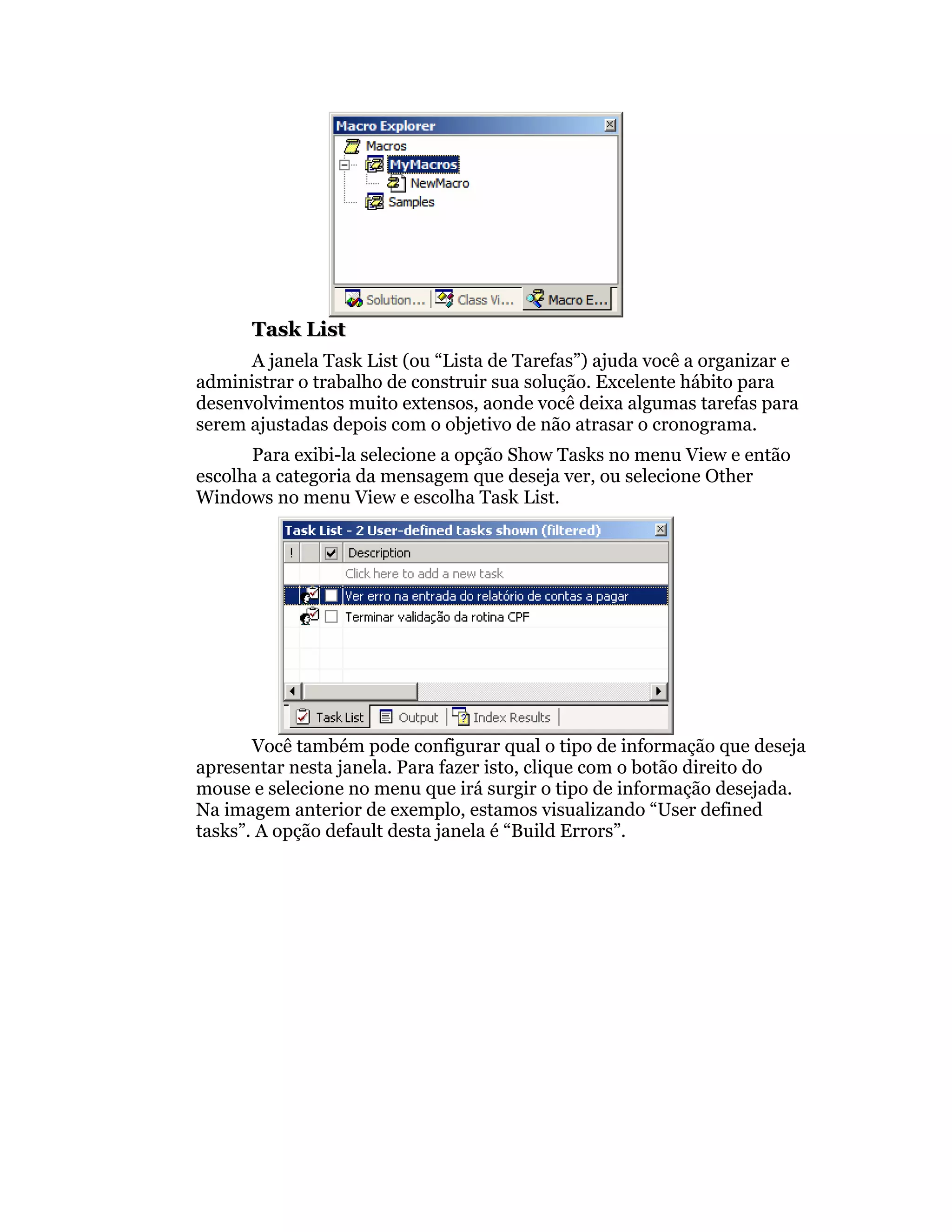 Task List
      A janela Task List (ou “Lista de Tarefas”) ajuda você a organizar e
administrar o trabalho de construir sua solução. Excelente hábito para
desenvolvimentos muito extensos, aonde você deixa algumas tarefas para
serem ajustadas depois com o objetivo de não atrasar o cronograma.
      Para exibi-la selecione a opção Show Tasks no menu View e então
escolha a categoria da mensagem que deseja ver, ou selecione Other
Windows no menu View e escolha Task List.




       Você também pode configurar qual o tipo de informação que deseja
apresentar nesta janela. Para fazer isto, clique com o botão direito do
mouse e selecione no menu que irá surgir o tipo de informação desejada.
Na imagem anterior de exemplo, estamos visualizando “User defined
tasks”. A opção default desta janela é “Build Errors”.
 