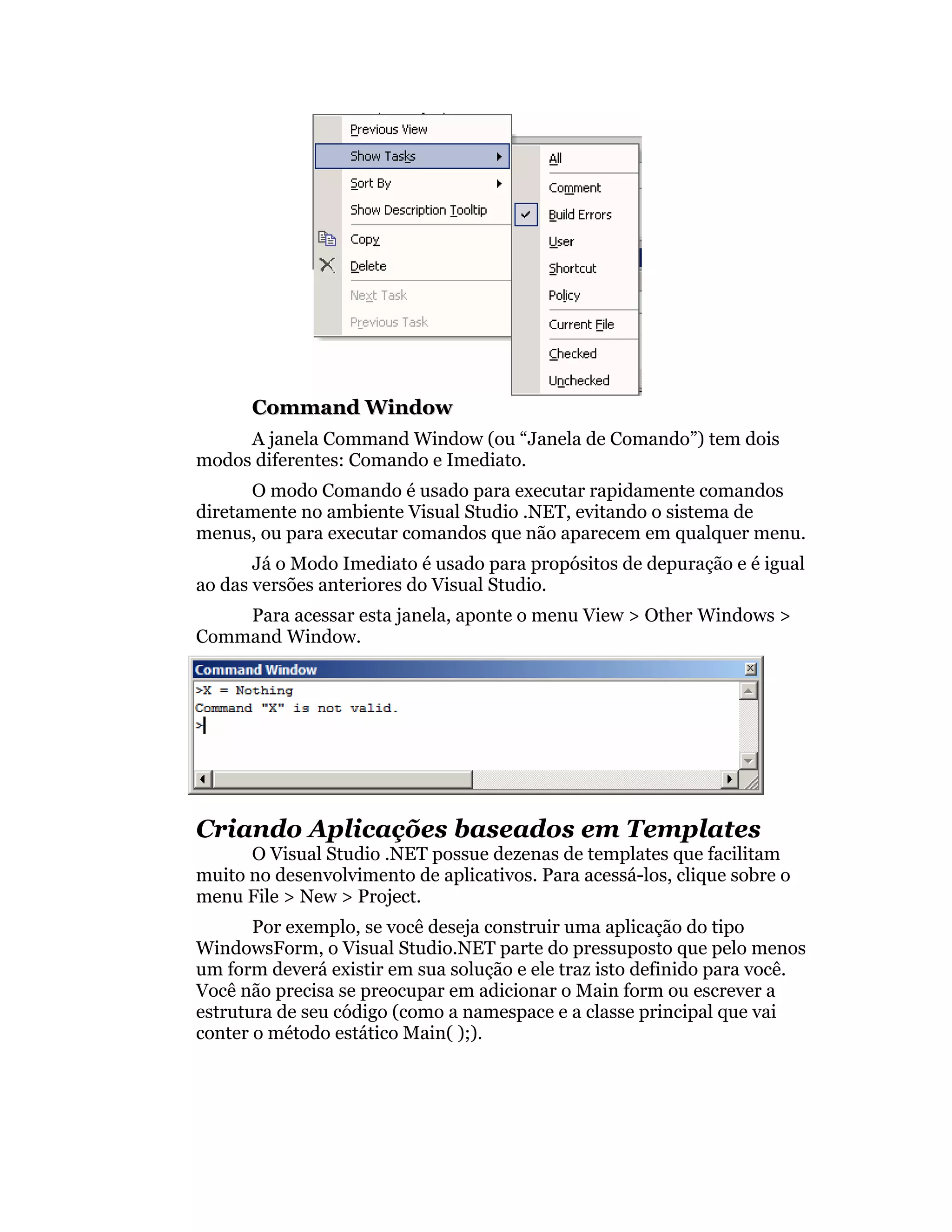 Command Window
     A janela Command Window (ou “Janela de Comando”) tem dois
modos diferentes: Comando e Imediato.
      O modo Comando é usado para executar rapidamente comandos
diretamente no ambiente Visual Studio .NET, evitando o sistema de
menus, ou para executar comandos que não aparecem em qualquer menu.
       Já o Modo Imediato é usado para propósitos de depuração e é igual
ao das versões anteriores do Visual Studio.
    Para acessar esta janela, aponte o menu View > Other Windows >
Command Window.




Criando Aplicações baseados em Templates
      O Visual Studio .NET possue dezenas de templates que facilitam
muito no desenvolvimento de aplicativos. Para acessá-los, clique sobre o
menu File > New > Project.
       Por exemplo, se você deseja construir uma aplicação do tipo
WindowsForm, o Visual Studio.NET parte do pressuposto que pelo menos
um form deverá existir em sua solução e ele traz isto definido para você.
Você não precisa se preocupar em adicionar o Main form ou escrever a
estrutura de seu código (como a namespace e a classe principal que vai
conter o método estático Main( );).
 