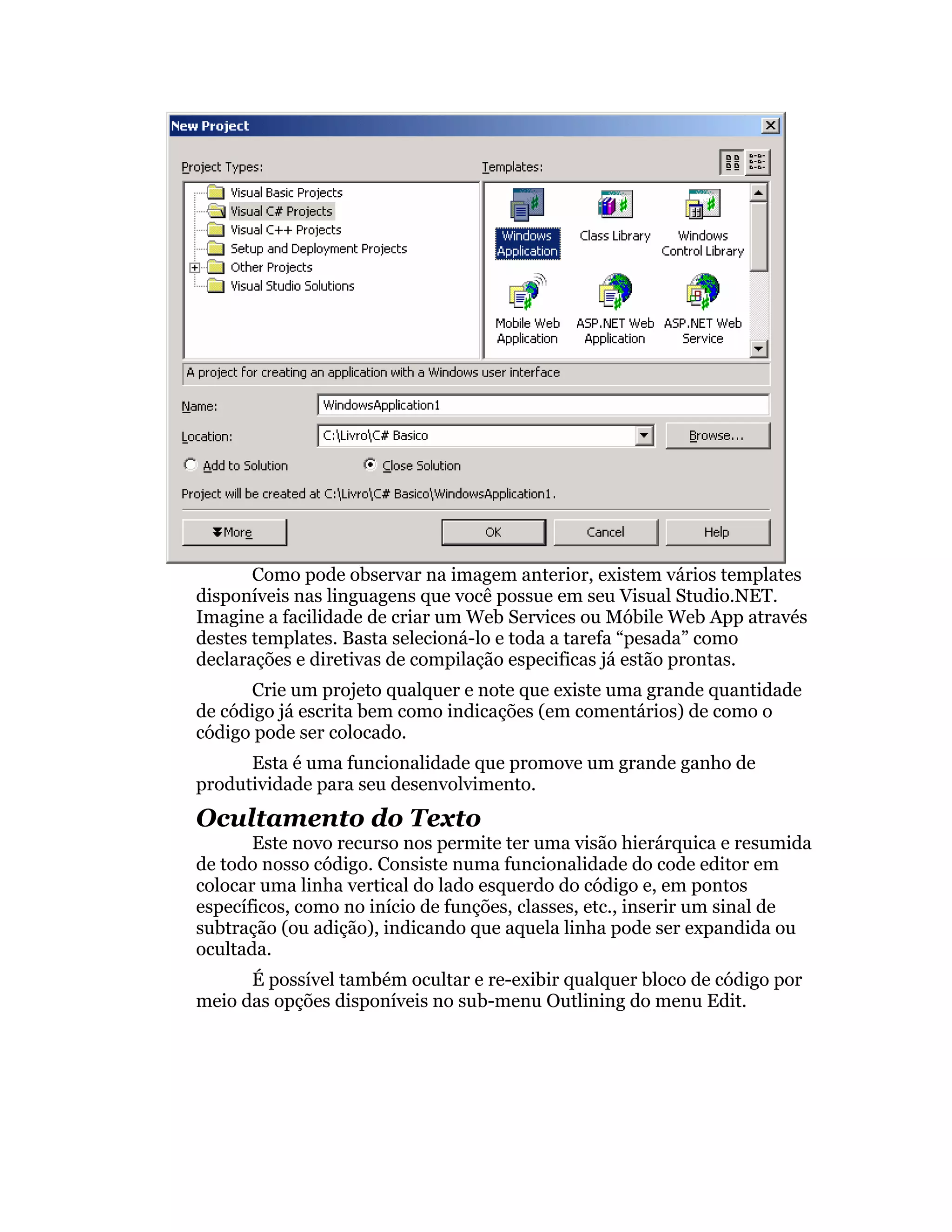 Como pode observar na imagem anterior, existem vários templates
disponíveis nas linguagens que você possue em seu Visual Studio.NET.
Imagine a facilidade de criar um Web Services ou Móbile Web App através
destes templates. Basta selecioná-lo e toda a tarefa “pesada” como
declarações e diretivas de compilação especificas já estão prontas.
      Crie um projeto qualquer e note que existe uma grande quantidade
de código já escrita bem como indicações (em comentários) de como o
código pode ser colocado.
      Esta é uma funcionalidade que promove um grande ganho de
produtividade para seu desenvolvimento.
Ocultamento do Texto
       Este novo recurso nos permite ter uma visão hierárquica e resumida
de todo nosso código. Consiste numa funcionalidade do code editor em
colocar uma linha vertical do lado esquerdo do código e, em pontos
específicos, como no início de funções, classes, etc., inserir um sinal de
subtração (ou adição), indicando que aquela linha pode ser expandida ou
ocultada.
      É possível também ocultar e re-exibir qualquer bloco de código por
meio das opções disponíveis no sub-menu Outlining do menu Edit.
 