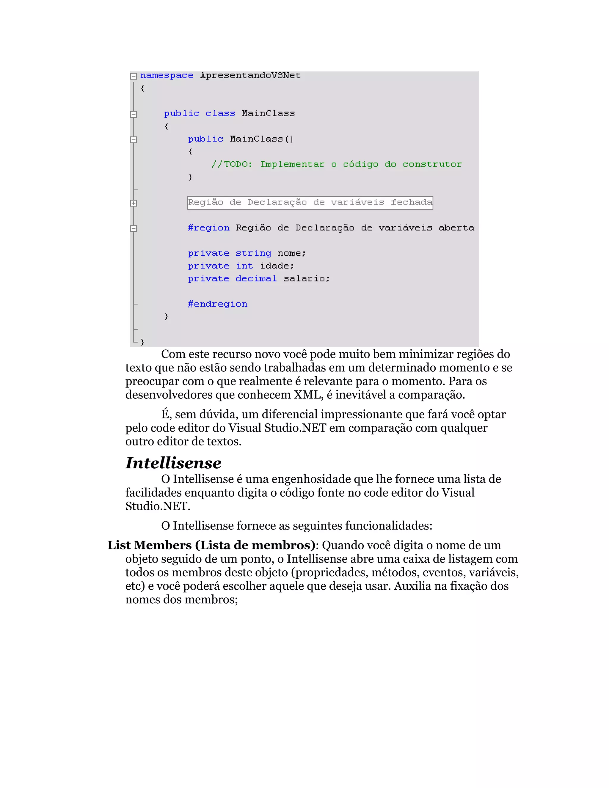 Com este recurso novo você pode muito bem minimizar regiões do
   texto que não estão sendo trabalhadas em um determinado momento e se
   preocupar com o que realmente é relevante para o momento. Para os
   desenvolvedores que conhecem XML, é inevitável a comparação.
          É, sem dúvida, um diferencial impressionante que fará você optar
   pelo code editor do Visual Studio.NET em comparação com qualquer
   outro editor de textos.
   Intellisense
           O Intellisense é uma engenhosidade que lhe fornece uma lista de
   facilidades enquanto digita o código fonte no code editor do Visual
   Studio.NET.
          O Intellisense fornece as seguintes funcionalidades:
List Members (Lista de membros): Quando você digita o nome de um
   objeto seguido de um ponto, o Intellisense abre uma caixa de listagem com
   todos os membros deste objeto (propriedades, métodos, eventos, variáveis,
   etc) e você poderá escolher aquele que deseja usar. Auxilia na fixação dos
   nomes dos membros;
 