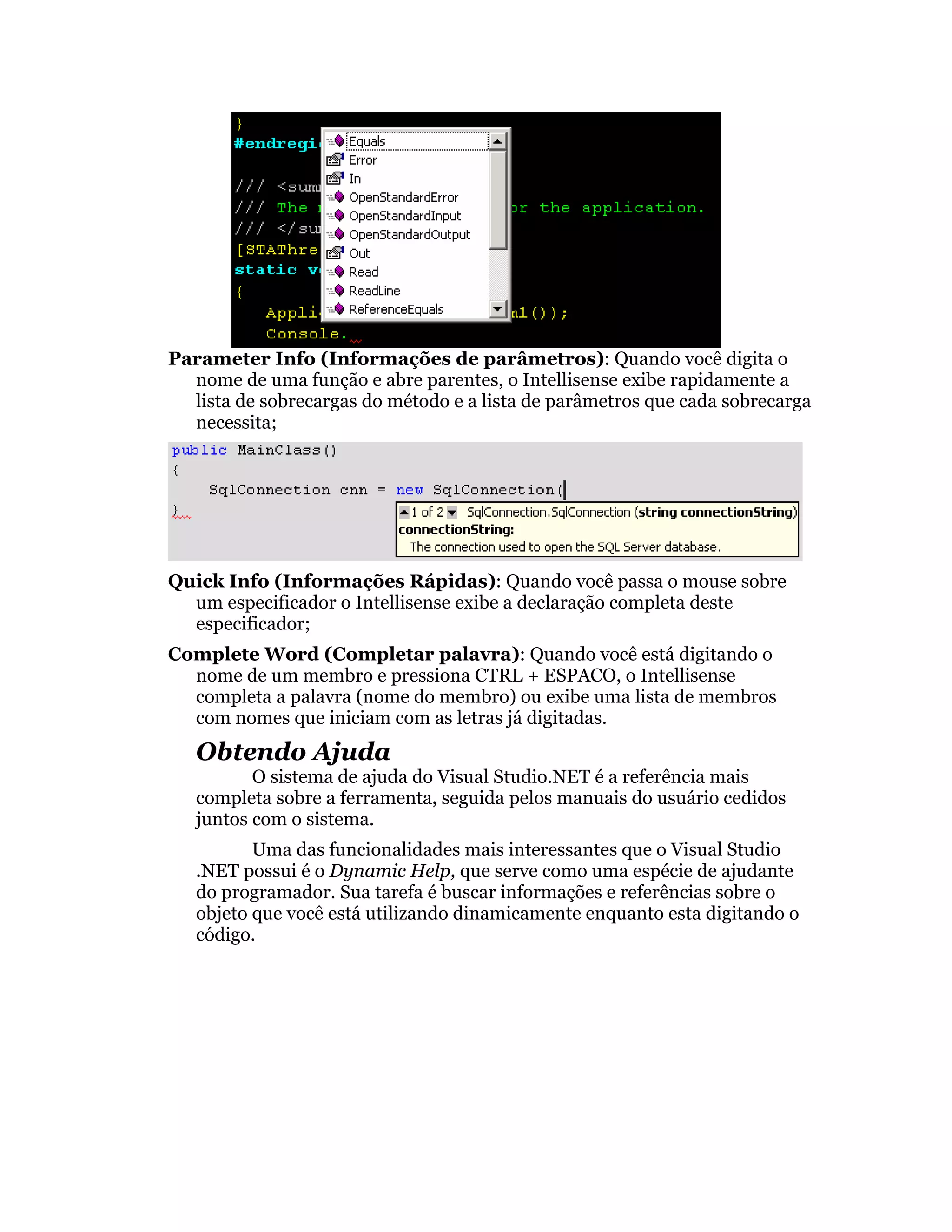 Parameter Info (Informações de parâmetros): Quando você digita o
  nome de uma função e abre parentes, o Intellisense exibe rapidamente a
  lista de sobrecargas do método e a lista de parâmetros que cada sobrecarga
  necessita;




Quick Info (Informações Rápidas): Quando você passa o mouse sobre
  um especificador o Intellisense exibe a declaração completa deste
  especificador;
Complete Word (Completar palavra): Quando você está digitando o
  nome de um membro e pressiona CTRL + ESPACO, o Intellisense
  completa a palavra (nome do membro) ou exibe uma lista de membros
  com nomes que iniciam com as letras já digitadas.
   Obtendo Ajuda
          O sistema de ajuda do Visual Studio.NET é a referência mais
   completa sobre a ferramenta, seguida pelos manuais do usuário cedidos
   juntos com o sistema.
          Uma das funcionalidades mais interessantes que o Visual Studio
   .NET possui é o Dynamic Help, que serve como uma espécie de ajudante
   do programador. Sua tarefa é buscar informações e referências sobre o
   objeto que você está utilizando dinamicamente enquanto esta digitando o
   código.
 