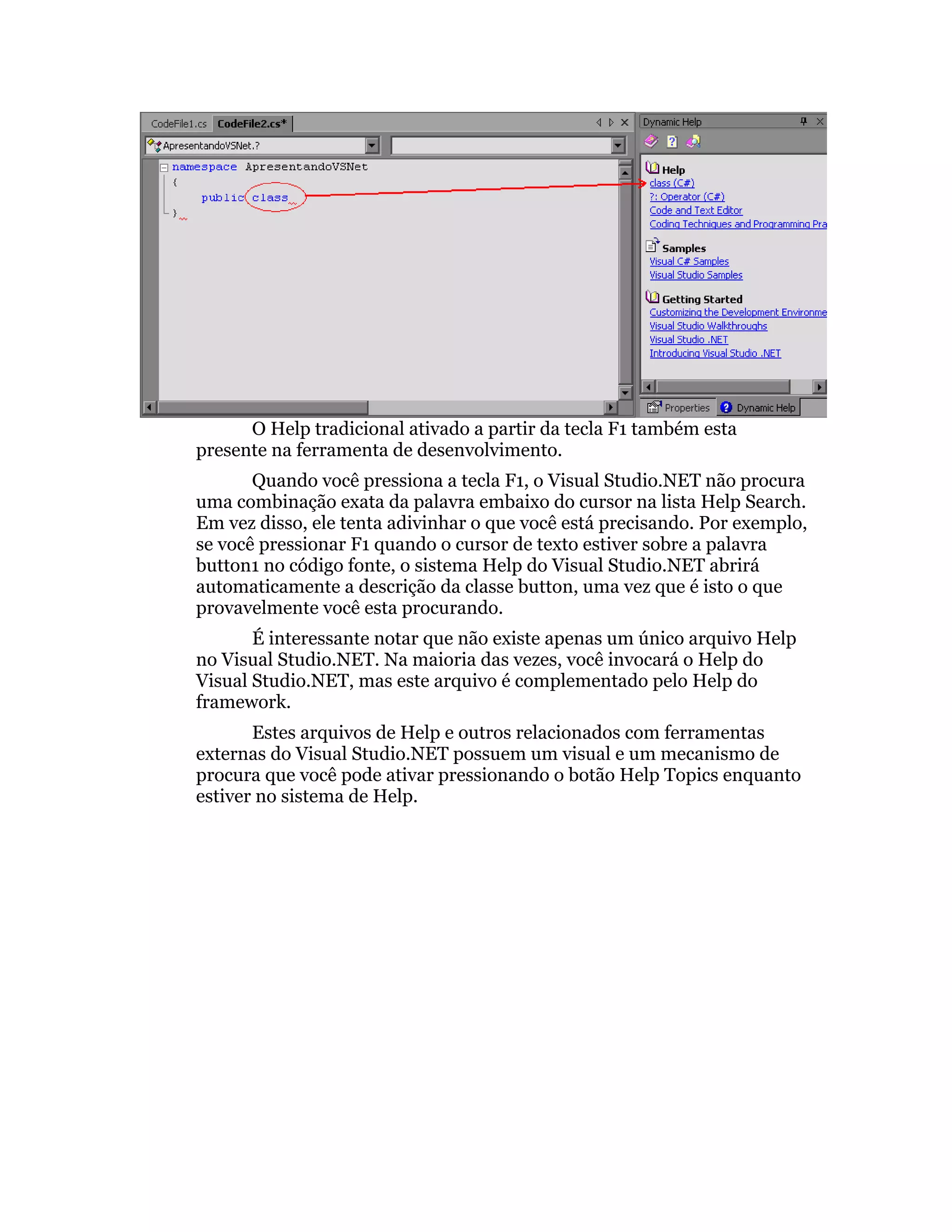 O Help tradicional ativado a partir da tecla F1 também esta
presente na ferramenta de desenvolvimento.
       Quando você pressiona a tecla F1, o Visual Studio.NET não procura
uma combinação exata da palavra embaixo do cursor na lista Help Search.
Em vez disso, ele tenta adivinhar o que você está precisando. Por exemplo,
se você pressionar F1 quando o cursor de texto estiver sobre a palavra
button1 no código fonte, o sistema Help do Visual Studio.NET abrirá
automaticamente a descrição da classe button, uma vez que é isto o que
provavelmente você esta procurando.
       É interessante notar que não existe apenas um único arquivo Help
no Visual Studio.NET. Na maioria das vezes, você invocará o Help do
Visual Studio.NET, mas este arquivo é complementado pelo Help do
framework.
       Estes arquivos de Help e outros relacionados com ferramentas
externas do Visual Studio.NET possuem um visual e um mecanismo de
procura que você pode ativar pressionando o botão Help Topics enquanto
estiver no sistema de Help.
 