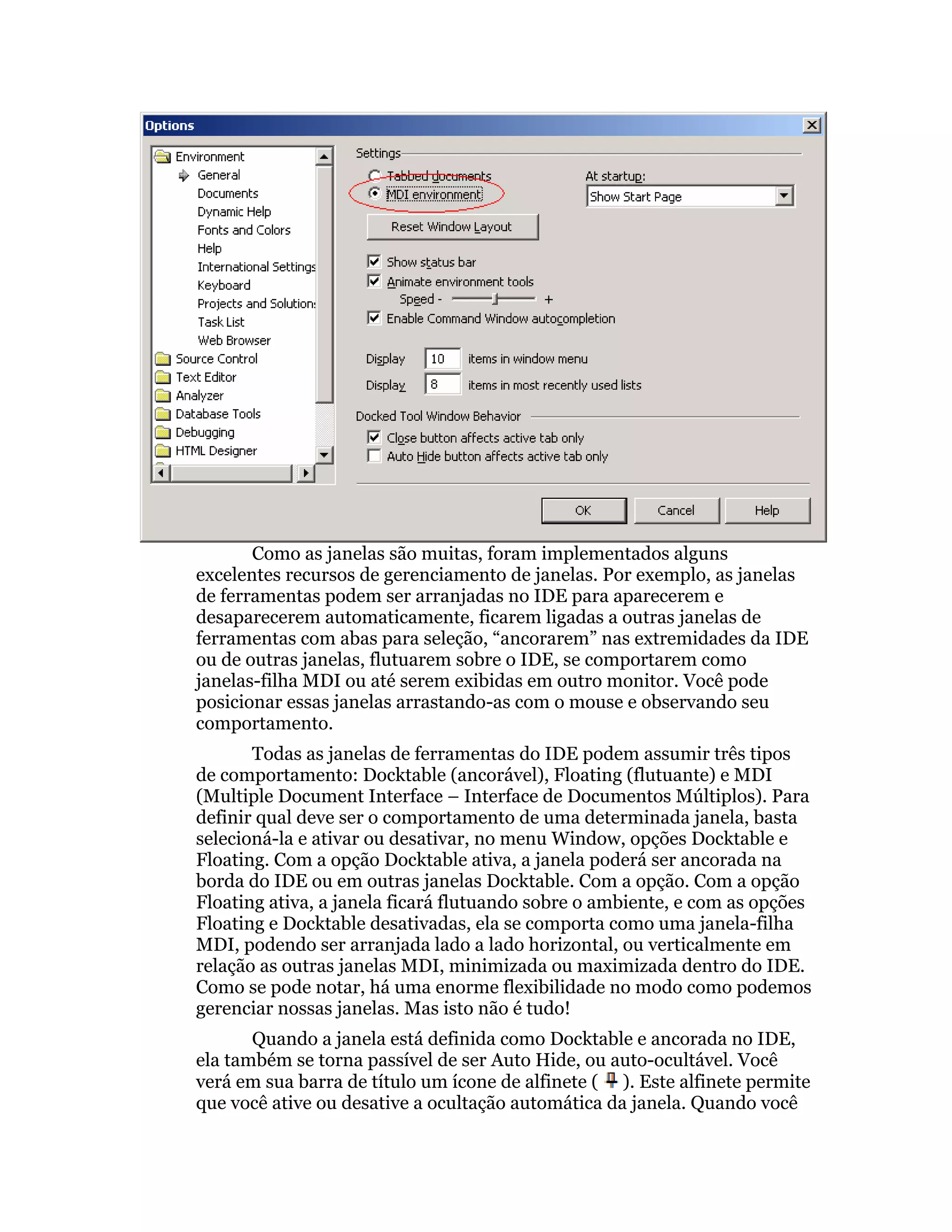 Como as janelas são muitas, foram implementados alguns
excelentes recursos de gerenciamento de janelas. Por exemplo, as janelas
de ferramentas podem ser arranjadas no IDE para aparecerem e
desaparecerem automaticamente, ficarem ligadas a outras janelas de
ferramentas com abas para seleção, “ancorarem” nas extremidades da IDE
ou de outras janelas, flutuarem sobre o IDE, se comportarem como
janelas-filha MDI ou até serem exibidas em outro monitor. Você pode
posicionar essas janelas arrastando-as com o mouse e observando seu
comportamento.
       Todas as janelas de ferramentas do IDE podem assumir três tipos
de comportamento: Docktable (ancorável), Floating (flutuante) e MDI
(Multiple Document Interface – Interface de Documentos Múltiplos). Para
definir qual deve ser o comportamento de uma determinada janela, basta
selecioná-la e ativar ou desativar, no menu Window, opções Docktable e
Floating. Com a opção Docktable ativa, a janela poderá ser ancorada na
borda do IDE ou em outras janelas Docktable. Com a opção. Com a opção
Floating ativa, a janela ficará flutuando sobre o ambiente, e com as opções
Floating e Docktable desativadas, ela se comporta como uma janela-filha
MDI, podendo ser arranjada lado a lado horizontal, ou verticalmente em
relação as outras janelas MDI, minimizada ou maximizada dentro do IDE.
Como se pode notar, há uma enorme flexibilidade no modo como podemos
gerenciar nossas janelas. Mas isto não é tudo!
       Quando a janela está definida como Docktable e ancorada no IDE,
ela também se torna passível de ser Auto Hide, ou auto-ocultável. Você
verá em sua barra de título um ícone de alfinete ( ). Este alfinete permite
que você ative ou desative a ocultação automática da janela. Quando você
 