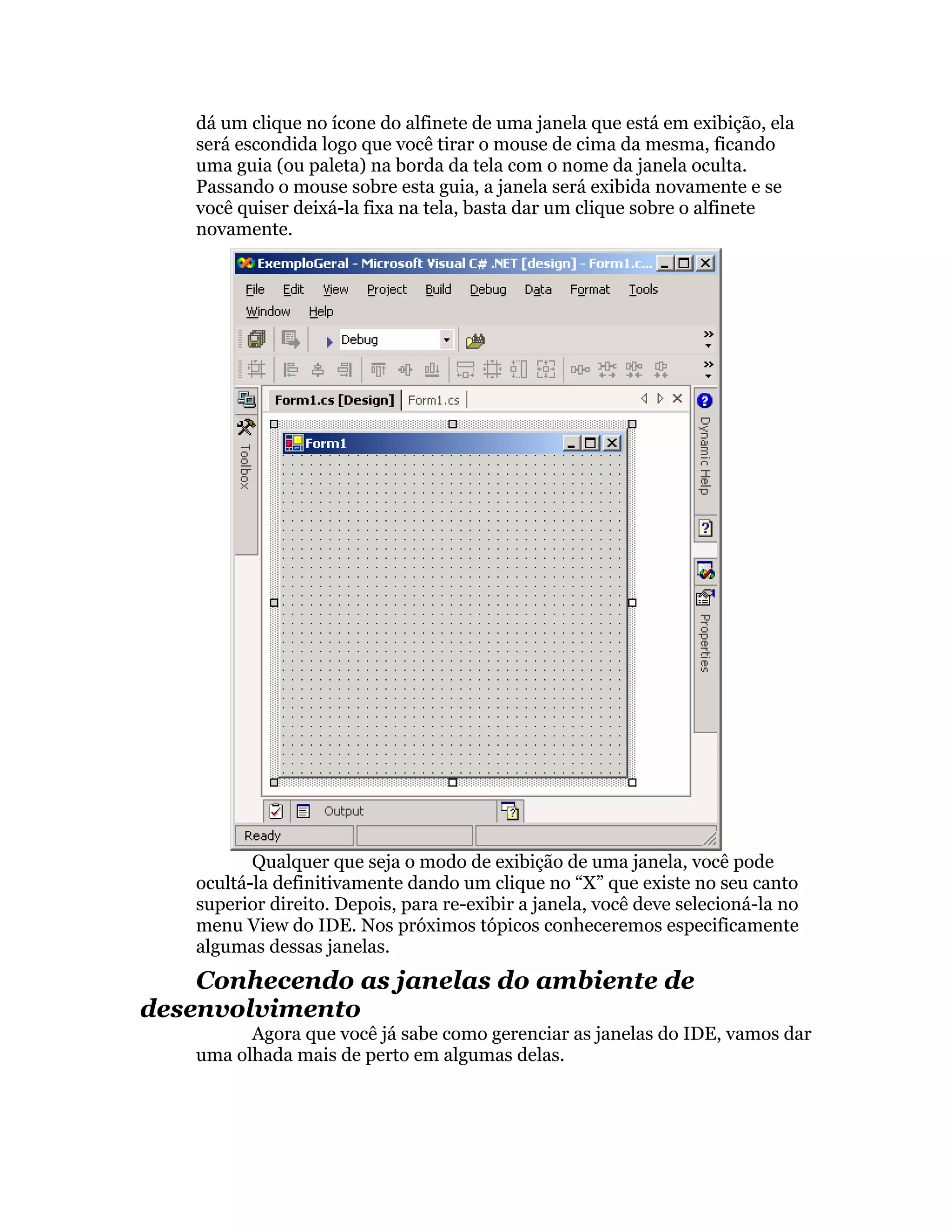 dá um clique no ícone do alfinete de uma janela que está em exibição, ela
    será escondida logo que você tirar o mouse de cima da mesma, ficando
    uma guia (ou paleta) na borda da tela com o nome da janela oculta.
    Passando o mouse sobre esta guia, a janela será exibida novamente e se
    você quiser deixá-la fixa na tela, basta dar um clique sobre o alfinete
    novamente.




           Qualquer que seja o modo de exibição de uma janela, você pode
    ocultá-la definitivamente dando um clique no “X” que existe no seu canto
    superior direito. Depois, para re-exibir a janela, você deve selecioná-la no
    menu View do IDE. Nos próximos tópicos conheceremos especificamente
    algumas dessas janelas.
    Conhecendo as janelas do ambiente de
desenvolvimento
          Agora que você já sabe como gerenciar as janelas do IDE, vamos dar
    uma olhada mais de perto em algumas delas.
 