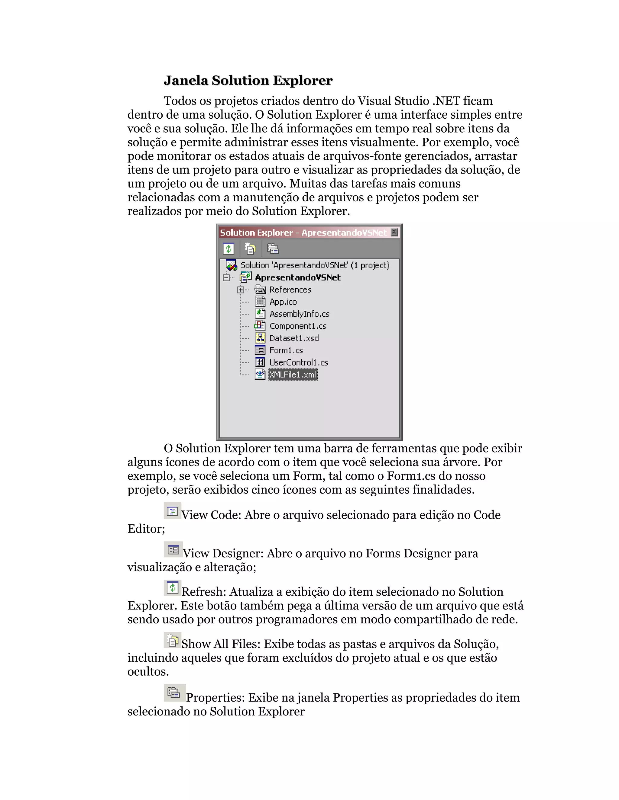 Janela Solution Explorer
       Todos os projetos criados dentro do Visual Studio .NET ficam
dentro de uma solução. O Solution Explorer é uma interface simples entre
você e sua solução. Ele lhe dá informações em tempo real sobre itens da
solução e permite administrar esses itens visualmente. Por exemplo, você
pode monitorar os estados atuais de arquivos-fonte gerenciados, arrastar
itens de um projeto para outro e visualizar as propriedades da solução, de
um projeto ou de um arquivo. Muitas das tarefas mais comuns
relacionadas com a manutenção de arquivos e projetos podem ser
realizados por meio do Solution Explorer.




       O Solution Explorer tem uma barra de ferramentas que pode exibir
alguns ícones de acordo com o item que você seleciona sua árvore. Por
exemplo, se você seleciona um Form, tal como o Form1.cs do nosso
projeto, serão exibidos cinco ícones com as seguintes finalidades.

          View Code: Abre o arquivo selecionado para edição no Code
Editor;

           View Designer: Abre o arquivo no Forms Designer para
visualização e alteração;

          Refresh: Atualiza a exibição do item selecionado no Solution
Explorer. Este botão também pega a última versão de um arquivo que está
sendo usado por outros programadores em modo compartilhado de rede.

          Show All Files: Exibe todas as pastas e arquivos da Solução,
incluindo aqueles que foram excluídos do projeto atual e os que estão
ocultos.

          Properties: Exibe na janela Properties as propriedades do item
selecionado no Solution Explorer
 