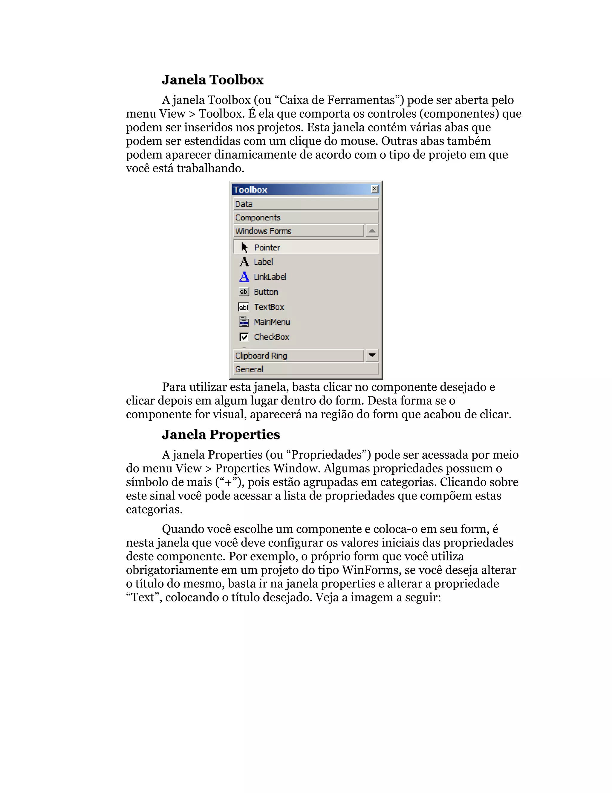 Janela Toolbox
       A janela Toolbox (ou “Caixa de Ferramentas”) pode ser aberta pelo
menu View > Toolbox. É ela que comporta os controles (componentes) que
podem ser inseridos nos projetos. Esta janela contém várias abas que
podem ser estendidas com um clique do mouse. Outras abas também
podem aparecer dinamicamente de acordo com o tipo de projeto em que
você está trabalhando.




        Para utilizar esta janela, basta clicar no componente desejado e
clicar depois em algum lugar dentro do form. Desta forma se o
componente for visual, aparecerá na região do form que acabou de clicar.
      Janela Properties
       A janela Properties (ou “Propriedades”) pode ser acessada por meio
do menu View > Properties Window. Algumas propriedades possuem o
símbolo de mais (“+”), pois estão agrupadas em categorias. Clicando sobre
este sinal você pode acessar a lista de propriedades que compõem estas
categorias.
        Quando você escolhe um componente e coloca-o em seu form, é
nesta janela que você deve configurar os valores iniciais das propriedades
deste componente. Por exemplo, o próprio form que você utiliza
obrigatoriamente em um projeto do tipo WinForms, se você deseja alterar
o título do mesmo, basta ir na janela properties e alterar a propriedade
“Text”, colocando o título desejado. Veja a imagem a seguir:
 