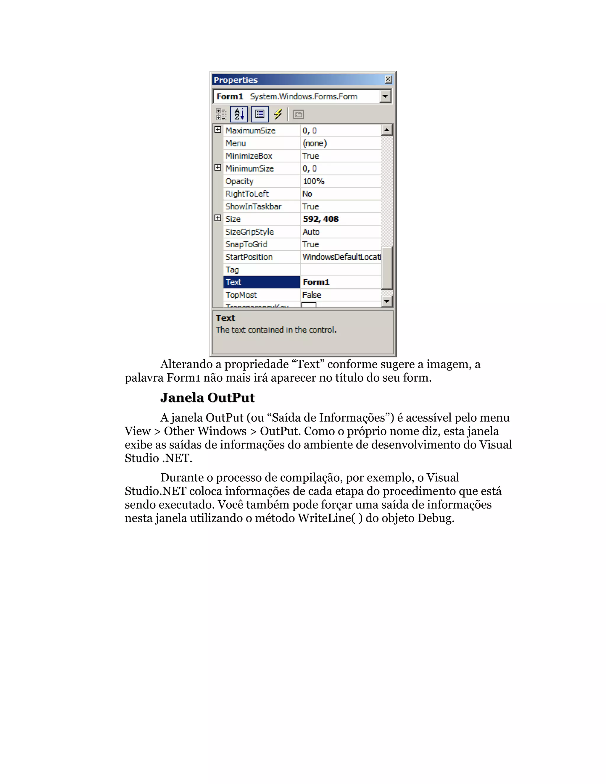 Alterando a propriedade “Text” conforme sugere a imagem, a
palavra Form1 não mais irá aparecer no título do seu form.
      Janela OutPut
       A janela OutPut (ou “Saída de Informações”) é acessível pelo menu
View > Other Windows > OutPut. Como o próprio nome diz, esta janela
exibe as saídas de informações do ambiente de desenvolvimento do Visual
Studio .NET.
       Durante o processo de compilação, por exemplo, o Visual
Studio.NET coloca informações de cada etapa do procedimento que está
sendo executado. Você também pode forçar uma saída de informações
nesta janela utilizando o método WriteLine( ) do objeto Debug.
 