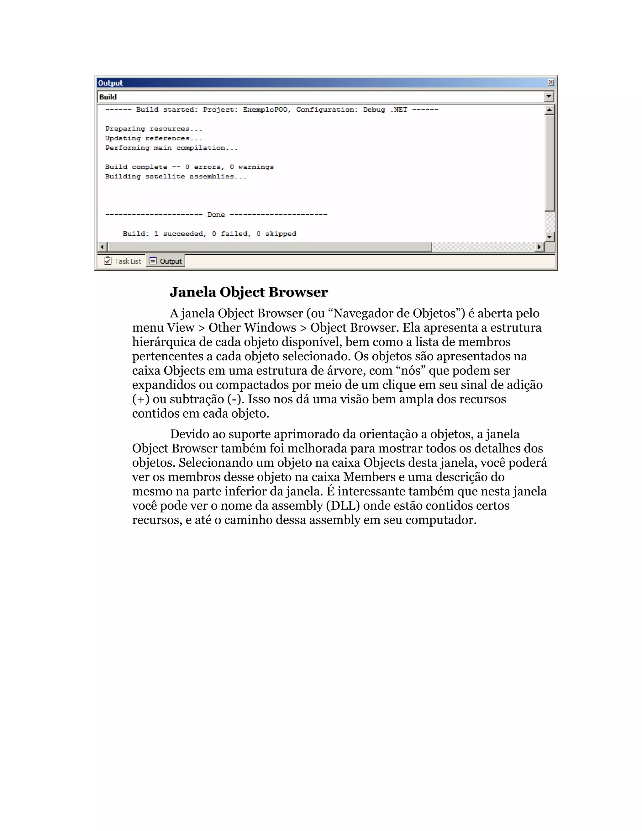 Janela Object Browser
       A janela Object Browser (ou “Navegador de Objetos”) é aberta pelo
menu View > Other Windows > Object Browser. Ela apresenta a estrutura
hierárquica de cada objeto disponível, bem como a lista de membros
pertencentes a cada objeto selecionado. Os objetos são apresentados na
caixa Objects em uma estrutura de árvore, com “nós” que podem ser
expandidos ou compactados por meio de um clique em seu sinal de adição
(+) ou subtração (-). Isso nos dá uma visão bem ampla dos recursos
contidos em cada objeto.
       Devido ao suporte aprimorado da orientação a objetos, a janela
Object Browser também foi melhorada para mostrar todos os detalhes dos
objetos. Selecionando um objeto na caixa Objects desta janela, você poderá
ver os membros desse objeto na caixa Members e uma descrição do
mesmo na parte inferior da janela. É interessante também que nesta janela
você pode ver o nome da assembly (DLL) onde estão contidos certos
recursos, e até o caminho dessa assembly em seu computador.
 