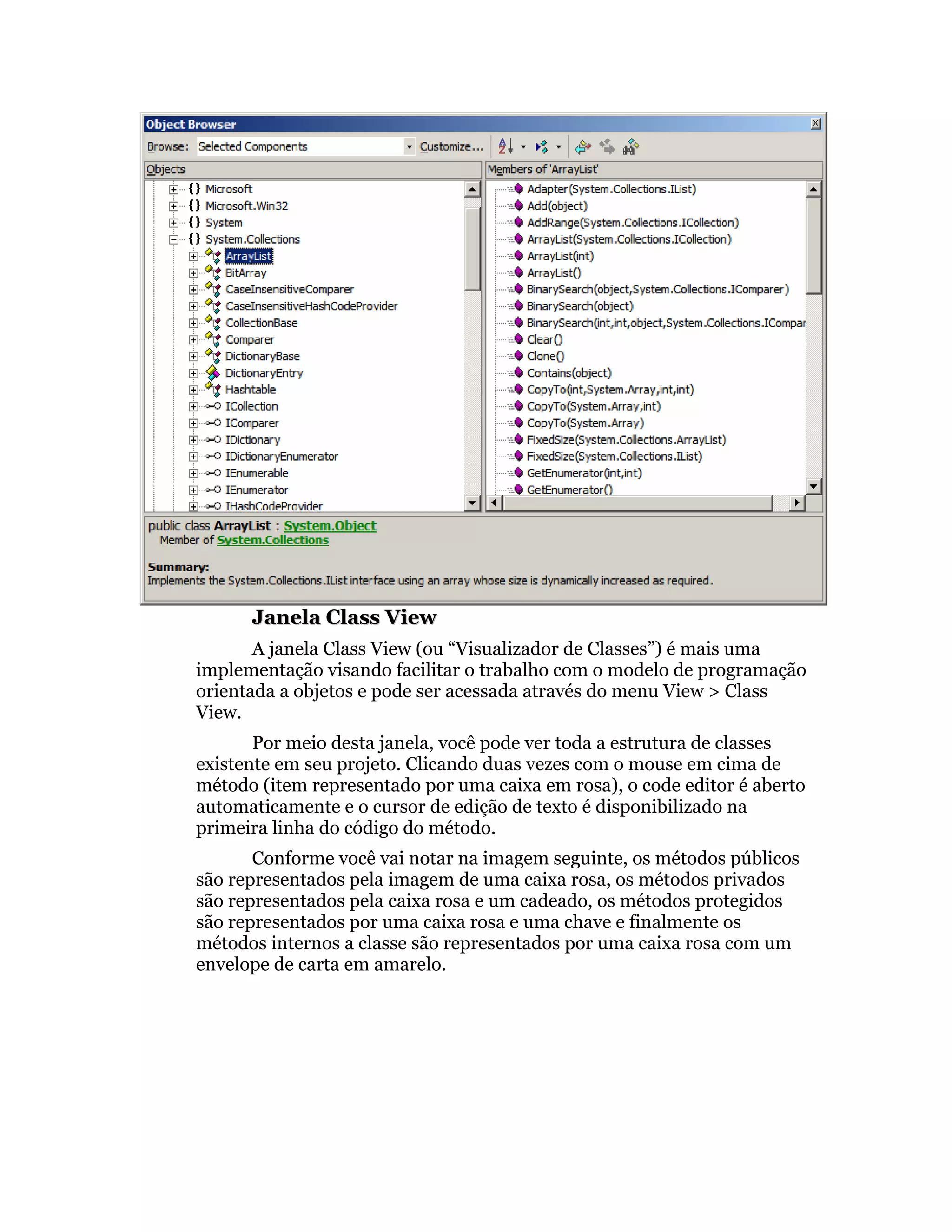 Janela Class View
       A janela Class View (ou “Visualizador de Classes”) é mais uma
implementação visando facilitar o trabalho com o modelo de programação
orientada a objetos e pode ser acessada através do menu View > Class
View.
       Por meio desta janela, você pode ver toda a estrutura de classes
existente em seu projeto. Clicando duas vezes com o mouse em cima de
método (item representado por uma caixa em rosa), o code editor é aberto
automaticamente e o cursor de edição de texto é disponibilizado na
primeira linha do código do método.
       Conforme você vai notar na imagem seguinte, os métodos públicos
são representados pela imagem de uma caixa rosa, os métodos privados
são representados pela caixa rosa e um cadeado, os métodos protegidos
são representados por uma caixa rosa e uma chave e finalmente os
métodos internos a classe são representados por uma caixa rosa com um
envelope de carta em amarelo.
 
