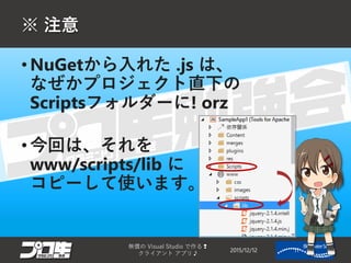 ※ 注意
2015/12/12
無償の Visual Studio で作る❢
クライアント アプリ♪
11
• NuGetから入れた .js は、
なぜかプロジェクト直下の
Scriptsフォルダーに! orz
• 今回は、それを
www/scripts/lib に
コピーして使います。
 
