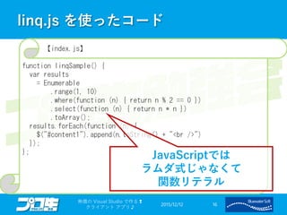 linq.js を使ったコード
2015/12/12
無償の Visual Studio で作る❢
クライアント アプリ♪
16
【index.js】
function linqSample() {
var results
= Enumerable
.range(1, 10)
.where(function (n) { return n % 2 == 0 })
.select(function (n) { return n * n })
.toArray();
results.forEach(function (n) {
$("#content1").append(n.toString() + "<br />")
});
};
JavaScriptでは
ラムダ式じゃなくて
関数リテラル
 