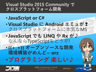 Visual Studio 2015 Community で
クロスプラットフォーム開発
2015/12/12
無償の Visual Studio で作る❢
クライアント アプリ♪
34
• JavaScript or C#
• Visual Studio に Android エミュが❢
クロスプラットフォームに本気なMS
• JavaScript でも LINQ や Rx が♪
なんならTypeScriptをどうぞ!
• ((+_+)) オープンソースな開発
環境構築がめんど~ orz
•プログラミング 楽しい♪
 