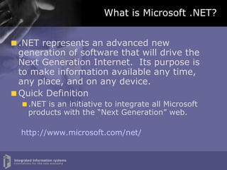 What is Microsoft .NET? .NET represents an advanced new generation of software that will drive the Next Generation Internet.  Its purpose is to make information available any time, any place, and on any device. Quick Definition .NET is an initiative to integrate all Microsoft products with the “Next Generation” web. http://www.microsoft.com/net/ 