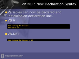 VB.NET: New Declaration Syntax Variables can now be declared and initialized on declaration line. VB 6 VB.NET Dim intLoop As Integer intLoop = 10 Dim intLoop As Integer = 10 