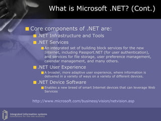 What is Microsoft .NET? (Cont.) Core components of .NET are: .NET Infrastructure and Tools .NET Services An integrated set of building block services for the new Internet, including Passport.NET (for user authentication), and services for file storage, user preference management, calendar management, and many others. .NET User Experience A broader, more adaptive user experience, where information is delivered in a variety of ways on a variety of different devices. .NET Device Software Enables a new breed of smart Internet devices that can leverage Web Services http://www.microsoft.com/business/vision/netvision.asp 
