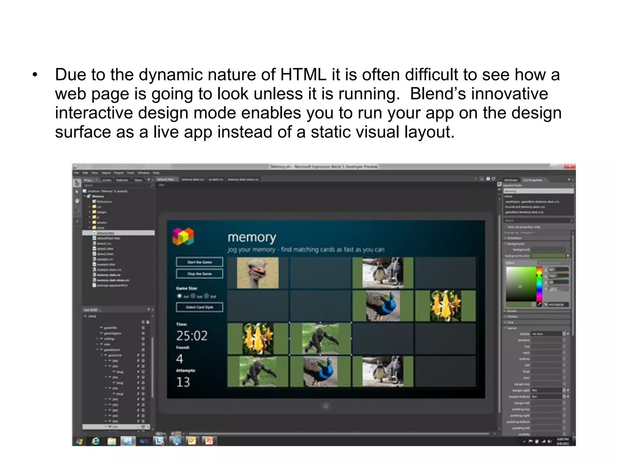 Due to the dynamic nature of HTML it is often difficult to see how a web page is going to look unless it is running.  Blend’s innovative interactive design mode enables you to run your app on the design surface as a live app instead of a static visual layout.  