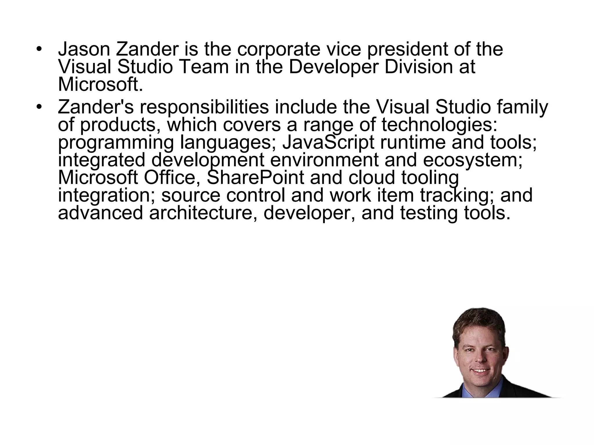 Jason Zander is the corporate vice president of the Visual Studio Team in the Developer Division at Microsoft.  Zander's responsibilities include the Visual Studio family of products, which covers a range of technologies: programming languages; JavaScript runtime and tools; integrated development environment and ecosystem; Microsoft Office, SharePoint and cloud tooling integration; source control and work item tracking; and advanced architecture, developer, and testing tools.  