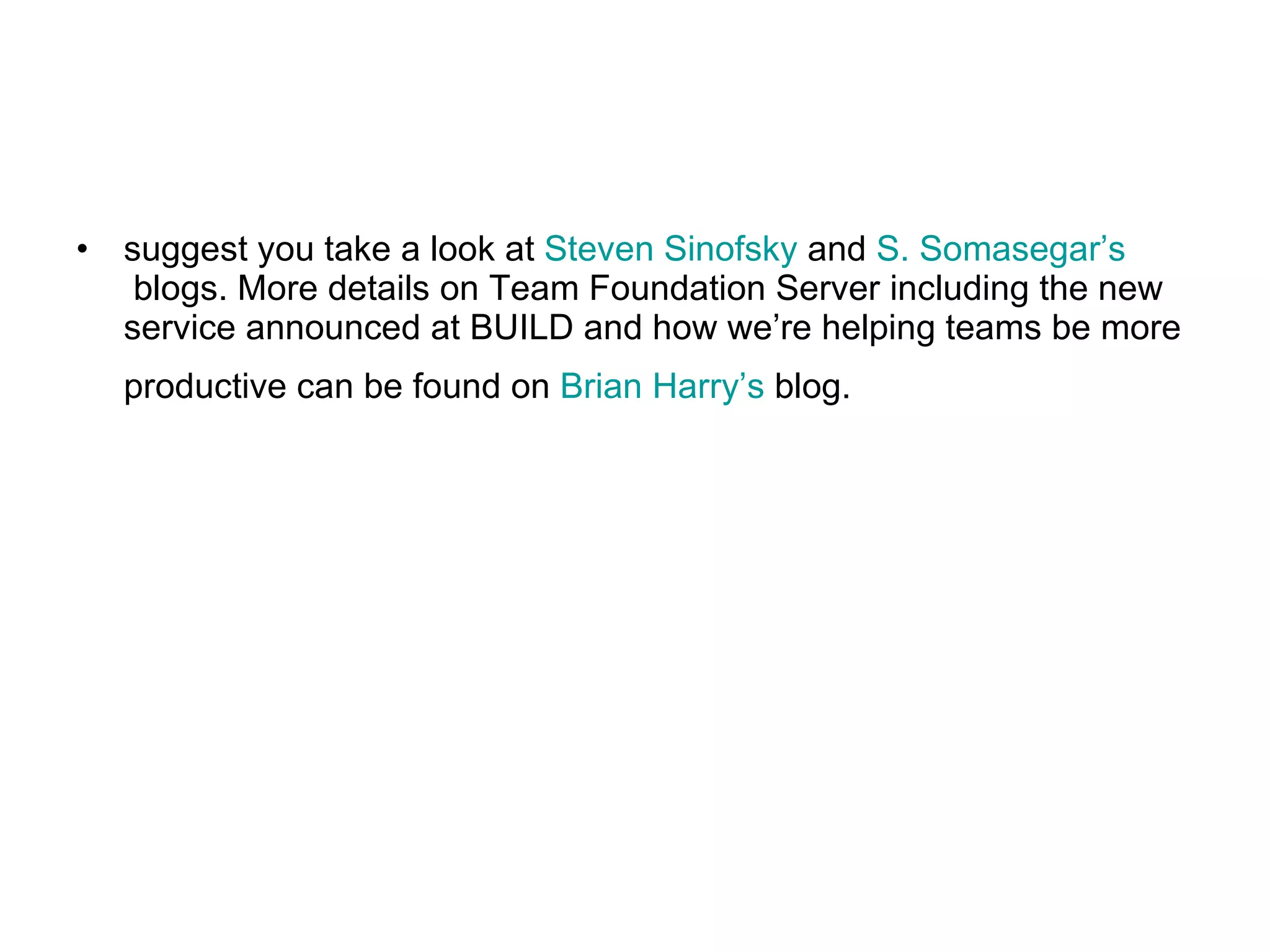 suggest you take a look at  Steven Sinofsky  and  S. Somasegar’s  blogs. More details on Team Foundation Server including the new service announced at BUILD and how we’re helping teams be more productive can be found on  Brian Harry’s  blog.   