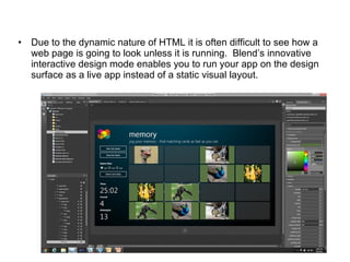 Due to the dynamic nature of HTML it is often difficult to see how a web page is going to look unless it is running.  Blend’s innovative interactive design mode enables you to run your app on the design surface as a live app instead of a static visual layout.  