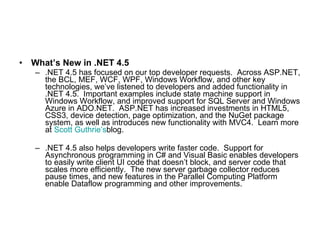 What’s New in .NET 4.5   .NET 4.5 has focused on our top developer requests.  Across ASP.NET, the BCL, MEF, WCF, WPF, Windows Workflow, and other key technologies, we’ve listened to developers and added functionality in .NET 4.5.  Important examples include state machine support in Windows Workflow, and improved support for SQL Server and Windows Azure in ADO.NET.  ASP.NET has increased investments in HTML5, CSS3, device detection, page optimization, and the NuGet package system, as well as introduces new functionality with MVC4.  Learn more at  Scott Guthrie’s blog. .NET 4.5 also helps developers write faster code.  Support for Asynchronous programming in C# and Visual Basic enables developers to easily write client UI code that doesn’t block, and server code that scales more efficiently.  The new server garbage collector reduces pause times, and new features in the Parallel Computing Platform enable Dataflow programming and other improvements. 