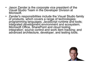 Jason Zander is the corporate vice president of the Visual Studio Team in the Developer Division at Microsoft.  Zander's responsibilities include the Visual Studio family of products, which covers a range of technologies: programming languages; JavaScript runtime and tools; integrated development environment and ecosystem; Microsoft Office, SharePoint and cloud tooling integration; source control and work item tracking; and advanced architecture, developer, and testing tools.  