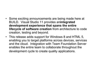 Some exciting announcements are being made here at BUILD.  Visual Studio 11 provides an integrated development experience that spans the entire lifecycle of software creation  from architecture to code creation, testing and beyond.  This release adds support for Windows 8 and HTML 5, enabling you to target platforms across devices, services and the cloud.  Integration with Team Foundation Server enables the entire team to collaborate throughout the development cycle to create quality applications.   