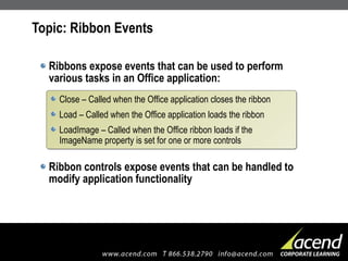 Topic: Ribbon Events Ribbons expose events that can be used to perform various tasks in an Office application: Ribbon controls expose events that can be handled to modify application functionality Close – Called when the Office application closes the ribbon Load – Called when the Office application loads the ribbon LoadImage – Called when the Office ribbon loads  if the ImageName property is set for one or more controls 