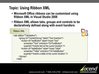 Topic: Using Ribbon XML Microsoft Office ribbons can be customized using Ribbon XML in Visual Studio 2008 Ribbon XML allows tabs, groups and controls to be declaratively defined along with event handlers <tab idMso="TabAddIns">   <group id="ContentGroup" label="Text Insertion">   <button id="textButton" label="Insert Text"   screentip="Text" onAction="OnTextButton"   supertip="Inserts text at the cursor location."/>   <button id="tableButton" label="Insert Table"   screentip="Table" onAction="OnTableButton"   supertip="Inserts a table at the cursor location."/>   </group> </tab> Ribbon XML 