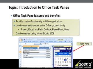 Topic: Introduction to Office Task Panes Office Task Pane features and benefits: Provide custom functionality in Office applications Used consistently across entire Office product family Project, Excel, InfoPath, Outlook, PowerPoint, Word Can be created using Visual Studio 2008 Task Pane 