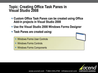 Topic: Creating Office Task Panes in Visual Studio 2008 Custom Office Task Panes can be created using Office Add-in projects in Visual Studio 2008 Use the Visual Studio 2008 Windows Forms Designer Task Panes are created using: Windows Forms User Controls Windows Forms Controls  Windows Forms Components 