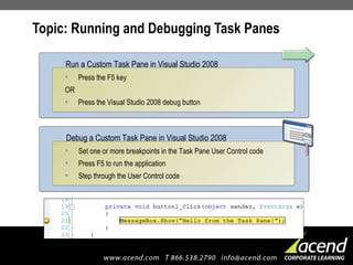 Topic: Running and Debugging Task Panes Press the F5 key OR Press the Visual Studio 2008 debug button Run a Custom Task Pane in Visual Studio 2008 Set one or more breakpoints in the Task Pane User Control code Press F5 to run the application Step through the User Control code Debug a Custom Task Pane in Visual Studio 2008 