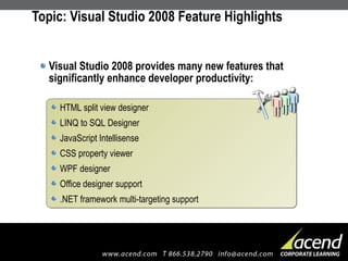 Topic: Visual Studio 2008 Feature Highlights Visual Studio 2008 provides many new features that significantly enhance developer productivity: HTML split view designer  LINQ to SQL Designer  JavaScript Intellisense  CSS property viewer  WPF designer  Office designer support  .NET framework multi-targeting support 