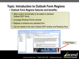 Topic: Introduction to Outlook Form Regions Outlook Form Regions features and benefits: Allow custom functionality to be added to standard  Outlook 2007 forms Leverage Windows Forms controls Replace or enhance any standard form Can be viewed in the main Outlook 2007 window and Reading Pane Form Region 