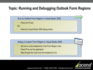 Topic: Running and Debugging Outlook Form Regions Press the F5 key OR Press the Visual Studio 2008 debug button Run an Outlook Form Region in Visual Studio 2008 Set one or more breakpoints in the Form Region code Press F5 to run the application Step through the code once the breakpoint is hit Debug a Custom Form Region in Visual Studio 2008 