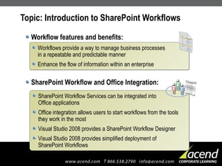 Topic: Introduction to SharePoint Workflows Workflow features and benefits: SharePoint Workflow and Office Integration: Workflows provide a way to manage business processes  in a repeatable and predictable manner Enhance the flow of information within an enterprise SharePoint Workflow Services can be integrated into  Office applications Office integration allows users to start workflows from the tools they work in the most Visual Studio 2008 provides a SharePoint Workflow Designer  Visual Studio 2008 provides simplified deployment of  SharePoint Workflows 