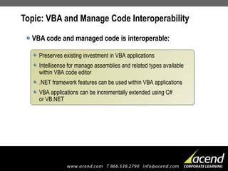 Topic: VBA and Manage Code Interoperability VBA code and managed code is interoperable: Preserves existing investment in VBA applications Intellisense for manage assemblies and related types available within VBA code editor .NET framework features can be used within VBA applications VBA applications can be incrementally extended using C#  or VB.NET 