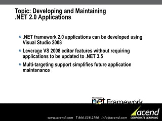 Topic: Developing and Maintaining  .NET 2.0 Applications .NET framework 2.0 applications can be developed using Visual Studio 2008 Leverage VS 2008 editor features without requiring applications to be updated to .NET 3.5 Multi-targeting support simplifies future application maintenance 