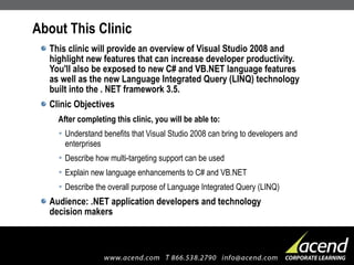 About This Clinic This clinic will provide an overview of Visual Studio 2008 and highlight new features that can increase developer productivity.  You'll also be exposed to new C# and VB.NET language features as well as the new Language Integrated Query (LINQ) technology built into the . NET framework 3.5. Clinic Objectives After completing this clinic, you will be able to: Understand benefits that Visual Studio 2008 can bring to developers and enterprises Describe how multi-targeting support can be used Explain new language enhancements to C# and VB.NET Describe the overall purpose of Language Integrated Query (LINQ) Audience: .NET application developers and technology  decision makers 