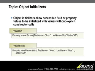 Topic: Object Initializers Object initializers allow accessible field or property values to be initialized with values without explicit constructor calls  Person p = new Person {FirstName = "John", LastName="Doe",State="AZ"}; [Visual C#] Dim p As New Person With {.FirstName = "John",  .LastName = "Doe", _ .State="AZ"} [Visual Basic] 