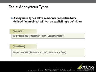 Topic: Anonymous Types Anonymous types allow read-only properties to be defined for an object without an explicit type definition var p = select new {FirstName = "John", LastName="Doe"}; [Visual C#] Dim p = New With {.FirstName = "John",  .LastName = "Doe"} [Visual Basic] 