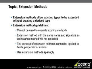 Topic: Extension Methods Extension methods allow existing types to be extended without creating a derived type Extension method guidelines: Cannot be used to override existing methods Extension method with the same name and signature as an instance method will not be called The concept of extension methods cannot be applied to fields, properties or events Use extension methods sparingly 