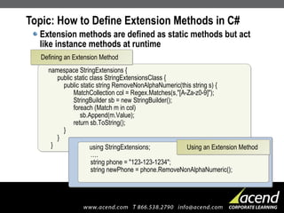 Topic: How to Define Extension Methods in C# Extension methods are defined as static methods but act like instance methods at runtime namespace StringExtensions {   public static class StringExtensionsClass {   public static string RemoveNonAlphaNumeric(this string s) {   MatchCollection col = Regex.Matches(s,"[A-Za-z0-9]");   StringBuilder sb = new StringBuilder();   foreach (Match m in col)   sb.Append(m.Value);   return sb.ToString();   }   } } Defining an Extension Method using StringExtensions; …. string phone = "123-123-1234"; string newPhone = phone.RemoveNonAlphaNumeric(); Using an Extension Method 