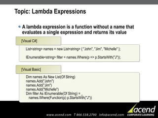Topic: Lambda Expressions A lambda expression is a function without a name that evaluates a single expression and returns its value List<string> names = new List<string> { "John", "Jim", "Michelle" }; IEnumerable<string> filter = names.Where(p => p.StartsWith("J")); [Visual C#] Dim names As New List(Of String) names.Add("John") names.Add("Jim") names.Add("Michelle") Dim filter As IEnumerable(Of String) = _   names.Where(Function(p) p.StartsWith("J")) [Visual Basic] 