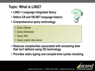 Topic: What is LINQ? LINQ = Language Integrated Query Native C# and VB.NET language feature Comprehensive query technology: Reduces complexities associated with accessing data that isn't defined using OO technology Provides static typing and compile-time syntax checking Query Objects Query Databases Query XML Query custom data stores 