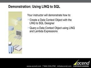 Demonstration: Using LINQ to SQL Your instructor will demonstrate how to: Create a Data Context Object with the LINQ to SQL Designer Query a Data Context Object using LINQ and Lambda Expressions 