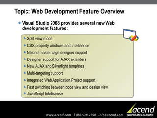 Topic: Web Development Feature Overview Visual Studio 2008 provides several new Web development features: Split view mode CSS property windows and Intellisense Nested master page designer support Designer support for AJAX extenders New AJAX and Silverlight templates Multi-targeting support Integrated Web Application Project support Fast switching between code view and design view JavaScript Intellisense 
