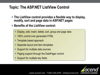 Topic: The ASP.NET ListView Control The ListView control provides a flexible way to display, modify, sort and page data in ASP.NET pages Benefits of the ListView control: Display, edit, insert, delete, sort, group and page data 100% control over generated HTML Template based approach Separate layout and item templates Support for multiple data sources Paging support through the DataPager control Support for multiple key fields 