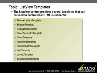 Topic: ListView Templates The ListView control provides several templates that can be used to control how HTML is rendered: AlternatingItemTemplate EditItemTemplate EmptyDataTemplate GroupSeparatorTemplate GroupTemplate InsertItemTemplate ItemSeparatorTemplate ItemTemplate LayoutTemplate SelectedItemTemplate 