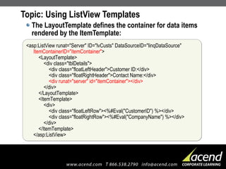 Topic: Using ListView Templates The LayoutTemplate defines the container for data items rendered by the ItemTemplate: <asp:ListView runat="Server" ID="lvCusts" DataSourceID="linqDataSource" ItemContainerID="itemContainer" >   <LayoutTemplate>   <div class="tblDetails">   <div class="floatLeftHeader">Customer ID:</div>   <div class="floatRightHeader">Contact Name:</div>   <div runat="server" id="itemContainer"></div>   </div>   </LayoutTemplate>   <ItemTemplate>   <div>   <div class="floatLeftRow"><%#Eval("CustomerID") %></div>   <div class="floatRightRow"><%#Eval("CompanyName") %></div>   </div>   </ItemTemplate> </asp:ListView> 